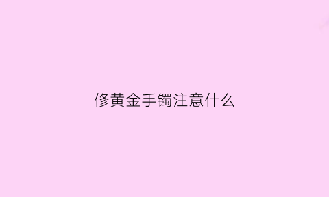 修黄金手镯注意什么(黄金手镯维修多少钱)