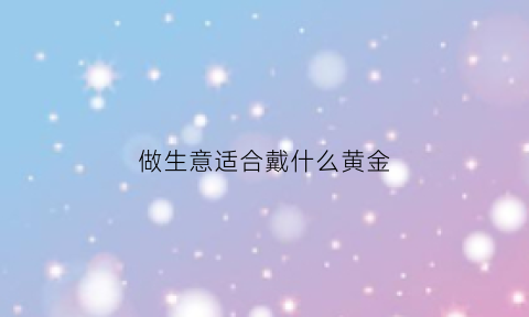 做生意适合戴什么黄金(做生意的人适合戴什么招财)