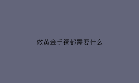 做黄金手镯都需要什么(做一个黄金手镯需要多长时间)