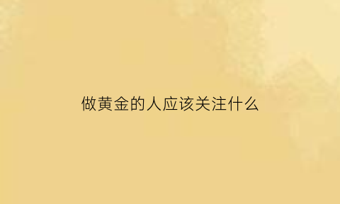 做黄金的人应该关注什么(当黄金需要注意什么)