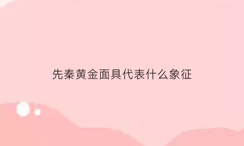 先秦黄金面具代表什么象征(先秦黄金面具代表什么象征意义)