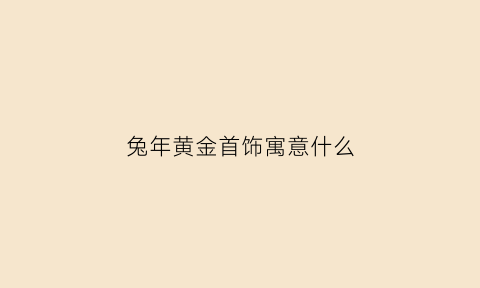 兔年黄金首饰寓意什么(兔年黄金首饰寓意什么呢)