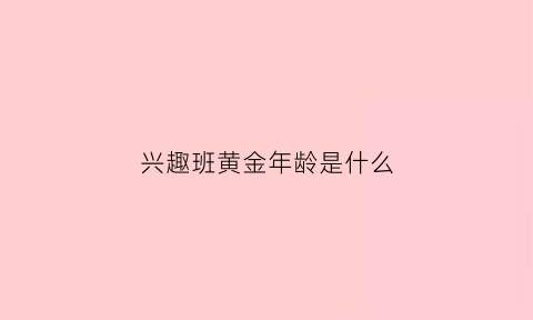 兴趣班黄金年龄是什么(兴趣班最佳年龄表)