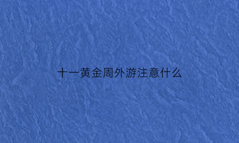 十一黄金周外游注意什么(2021年十一黄金周能出去旅游吗)