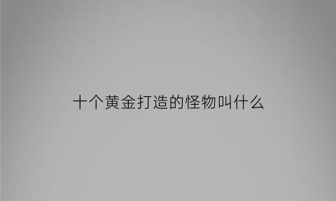 十个黄金打造的怪物叫什么(十个黄金打造的怪物叫什么名字)