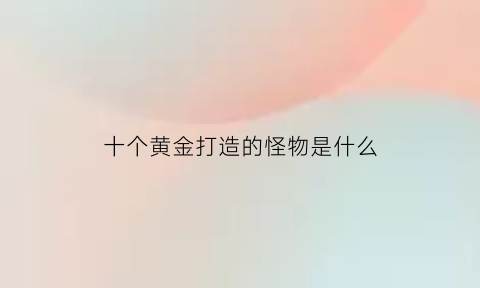 十个黄金打造的怪物是什么(十个黄金打造的怪物是什么动漫)