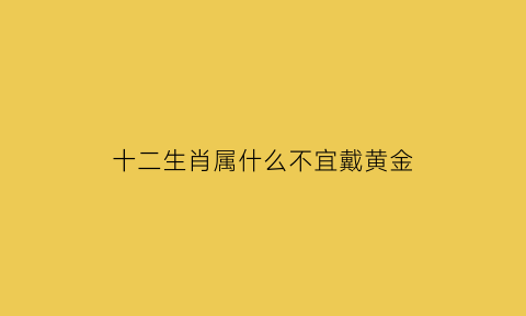 十二生肖属什么不宜戴黄金(什么属相不能戴金戒指)