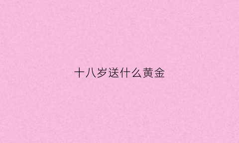 十八岁送什么黄金(18岁该送什么)