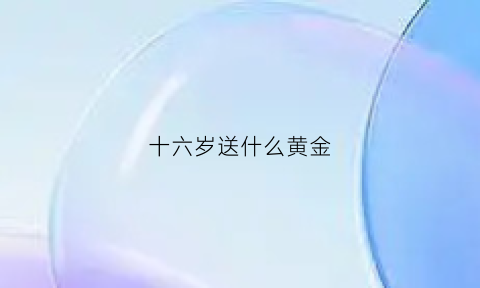 十六岁送什么黄金(16岁送什么好)