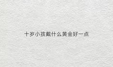 十岁小孩戴什么黄金好一点(10岁男孩戴什么黄金吊坠)