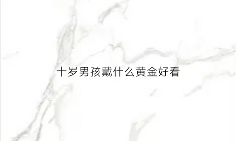 十岁男孩戴什么黄金好看(10岁男孩适合戴什么饰品)