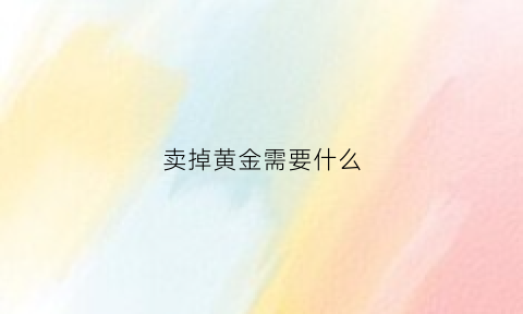 卖掉黄金需要什么(卖黄金的时候需要什么)