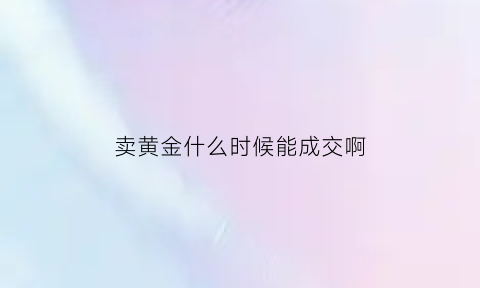 卖黄金什么时候能成交啊(黄金卖出什么时候到账)