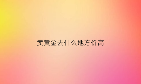 卖黄金去什么地方价高(一般卖黄金去哪里卖)