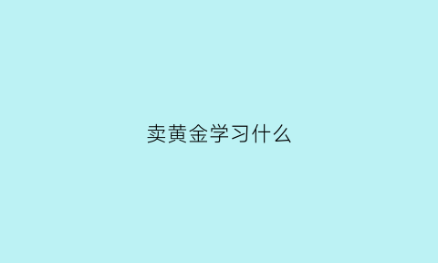 卖黄金学习什么(卖黄金能学到什么)