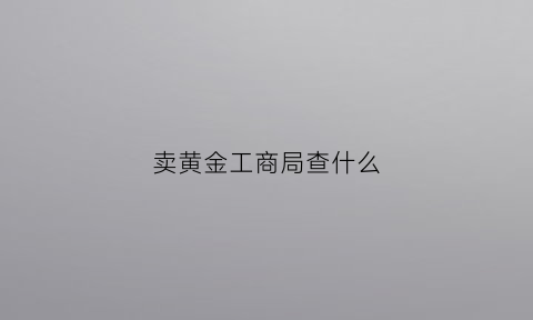 卖黄金工商局查什么(卖黄金属于哪个部门管理)