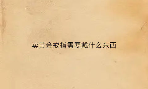 卖黄金戒指需要戴什么东西(卖金戒指手续)