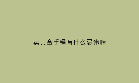 卖黄金手镯有什么忌讳嘛(卖黄金手镯发朋友圈怎么配文字)