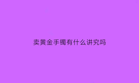 卖黄金手镯有什么讲究吗(卖黄金手镯有什么讲究吗视频)