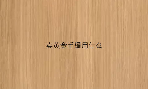 卖黄金手镯用什么(黄金手镯想卖在什么平台交易好)