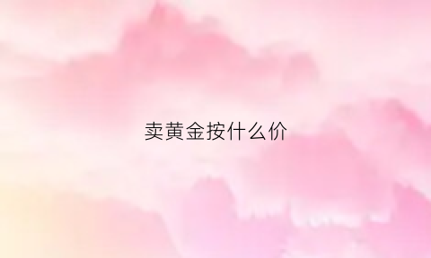 卖黄金按什么价(卖黄金按什么价格卖)