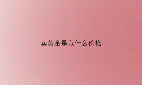 卖黄金是以什么价格(卖黄金是按什么价格计算)