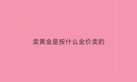 卖黄金是按什么金价卖的(卖黄金是按什么金价卖的呀)