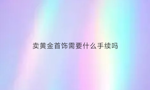 卖黄金首饰需要什么手续吗