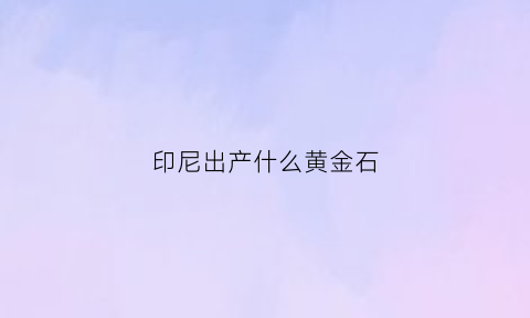 印尼出产什么黄金石(印尼出产什么黄金石材)