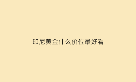 印尼黄金什么价位最好看(印尼黄金价格与国内比)