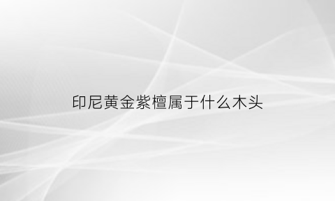 印尼黄金紫檀属于什么木头(印尼黄金紫檀属于什么木头类型)