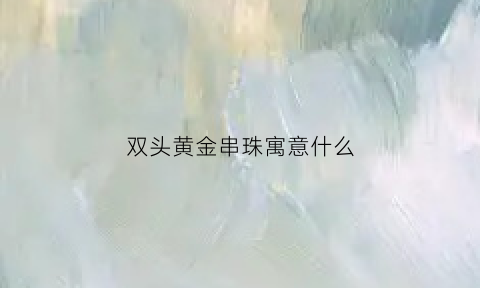 双头黄金串珠寓意什么(双头佛珠什么意思)