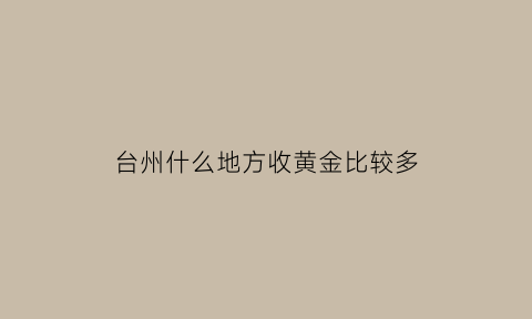 台州什么地方收黄金比较多(台州黄金回收价格查询今日)