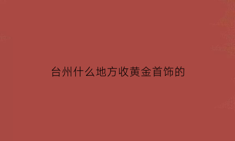 台州什么地方收黄金首饰的(台州今日回收黄金多少钱一克)