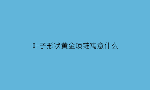 叶子形状黄金项链寓意什么(黄金金叶子吊坠寓意)