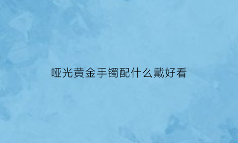 哑光黄金手镯配什么戴好看(哑光金镯子好看还是亮光的好看)