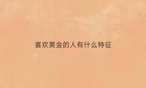 喜欢黄金的人有什么特征(喜欢黄金的原因)