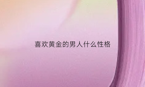 喜欢黄金的男人什么性格(喜欢黄金的男人什么性格好)