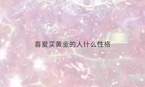 喜爱买黄金的人什么性格(喜爱买黄金的人什么性格好)