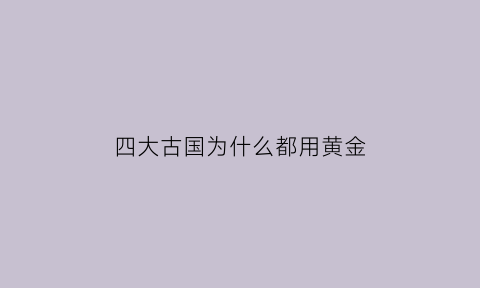 四大古国为什么都用黄金(四大古国为什么都诞生于大河流域)