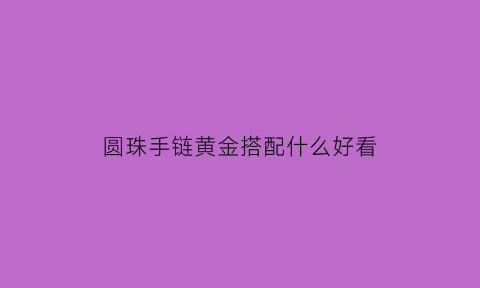 圆珠手链黄金搭配什么好看(圆珠黄金项链配什么样的吊坠好看)