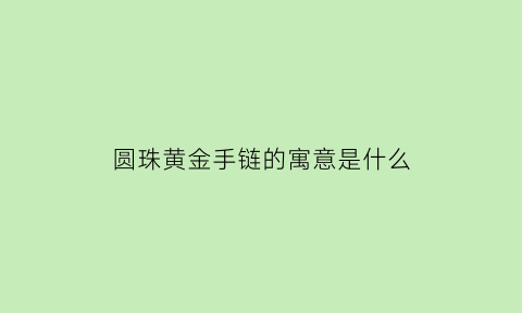 圆珠黄金手链的寓意是什么(圆珠金手链的缺点)