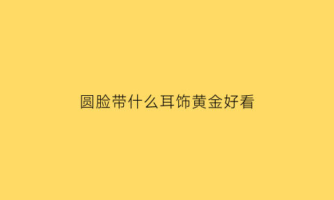 圆脸带什么耳饰黄金好看(圆脸佩戴什么耳环好看)