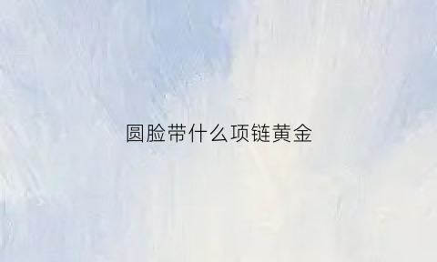 圆脸带什么项链黄金(圆脸戴什么项链好看一点)