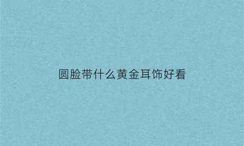 圆脸带什么黄金耳饰好看(圆脸戴什么耳坠好看)