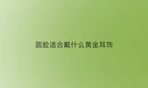 圆脸适合戴什么黄金耳饰(圆脸的人适合戴什么形状耳环)