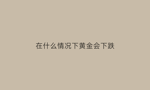 在什么情况下黄金会下跌(什么情况下黄金会下跌)