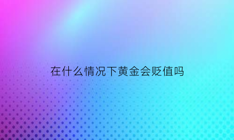 在什么情况下黄金会贬值吗(什么情况下黄金会大跌)