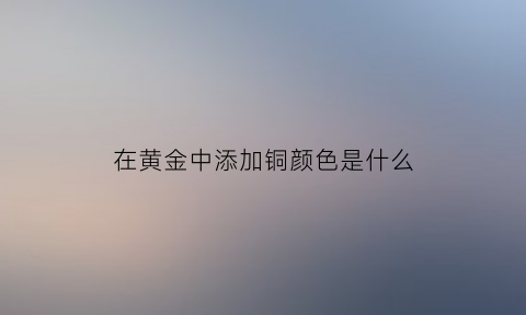 在黄金中添加铜颜色是什么