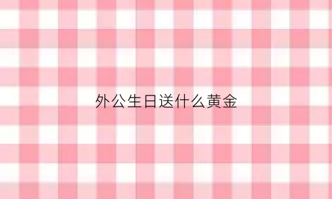 外公生日送什么黄金(外公生日送什么礼物好呢又简单又漂亮)